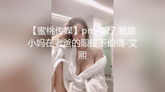 【蜜桃传媒】pm-077 我跟小妈在老爸的眼皮下偷情-艾熙