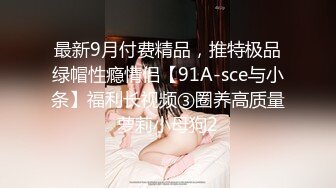 最新9月付费精品，推特极品绿帽性瘾情侣【91A-sce与小条】福利长视频③圈养高质量萝莉小母狗2