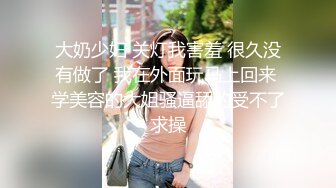 大奶少妇 关灯我害羞 很久没有做了 我在外面玩马上回来 学美容的大姐骚逼舔的受不了求操