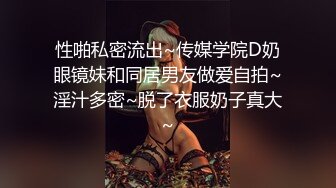 性啪私密流出~传媒学院D奶眼镜妹和同居男友做爱自拍~淫汁多密~脱了衣服奶子真大~