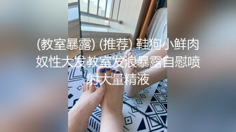 (教室暴露) (推荐) 鞋狗小鲜肉奴性大发教室发浪暴露自慰喷射大量精液