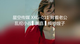 星空传媒 XKG-011 背着老公乱伦小叔▌美嘉 ▌模特嫂子