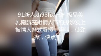 91新人xh98hx新作-极品美乳南航空姐情人节约操沙发上被情人各式爆插，淫叫，使劲操，快点干，