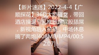 【新片速遞】2022-4-4【广顺探花】36D大奶骚女，带回酒店操逼，乳推翘起屁股舔屌，新视角后入抽插，中场休息搞了两炮[408MB/MP4/00:52:07]