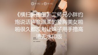 《横扫外围圈》二师兄小胖约炮说话声音温柔的整胸美女啪啪很久都没射让妹子用手撸高清无水印版