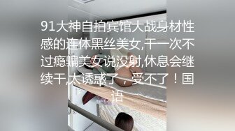 91大神自拍宾馆大战身材性感的连体黑丝美女,干一次不过瘾骗美女说没射,休息会继续干,太诱惑了，受不了！国语