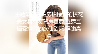 主題酒店鐘點房拍攝到的校花美女與男友開房愛愛 互舔互插愛撫爽的欲仙欲死 露臉高清