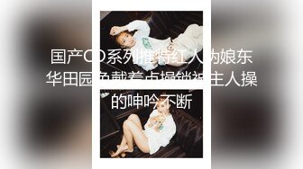 国产CD系列推特红人伪娘东华田园兔戴着贞操锁被主人操的呻吟不断