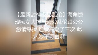 【最新封神极品乱伦】海角惊现痴女大神与公公乱伦跟公公激情爆操 连续高潮了三次 此穴妙不可言啊