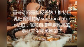 重磅订阅露脸反差婊！推特巨乳肥臀模特MSmeancreature私拍，啪啪自摸丰腴性感的身材天生完美炮架子