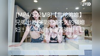 [MP4/572MB]【乱伦弟媳】兄弟出差约操新婚不久的骚媳妇！半个小时肏服骚弟媳！口活超一流