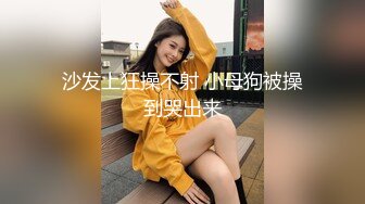 沙发上狂操不射 小母狗被操到哭出来