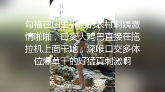 勾搭在田里干活的农村啊姨激情啪啪，口交大鸡巴直接在拖拉机上面干她，深喉口交多体位爆草干的好猛真刺激啊