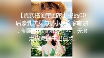 【真实搭讪带回家】极品00后豪乳美女勾搭小哥回家啪啪，制服诱惑，爆裂黑丝，无套爆操嫩逼干出白浆.