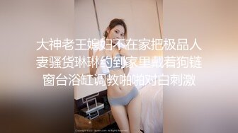 大神老王媳妇不在家把极品人妻骚货琳琳约到家里戴着狗链窗台浴缸调教啪啪对白刺激