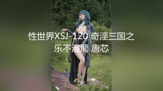 性世界XSJ-120 奇淫三国之乐不湿蜀 唐芯