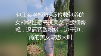 包工头老板每月5位数包养的女神级性感高挑美女，腰细臀翘，逼逼紧致粉嫩，边干边，肏的美女嗷嗷大叫