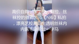 高价自购，学生控、臀控、丝袜控的摄影大师【rosi】私拍，漂亮艺校舞蹈生透明丝袜内内露毛骆驼趾一字马