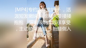 [MP4]专约大学生妹子 ，活泼短发嫩妹 ，很粘人要搂搂抱抱 ，深喉吸吮大屌很享受 ，主动骑乘抽插 ，抬腿侧入爆插小穴