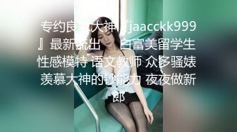 专约良家大神『jaacckk999』最新流出❤️白富美留学生 性感模特 语文教师 众多骚婊 羡慕大神的钞能力 夜夜做新郎