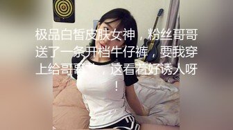 极品白皙皮肤女神，粉丝哥哥送了一条开档牛仔裤，要我穿上给哥哥艹，这看着好诱人呀！