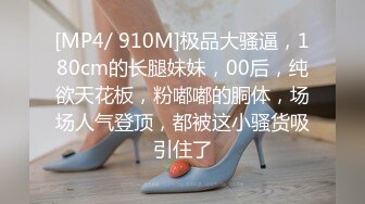 [MP4/ 910M]极品大骚逼，180cm的长腿妹妹，00后，纯欲天花板，粉嘟嘟的胴体，场场人气登顶，都被这小骚货吸引住了