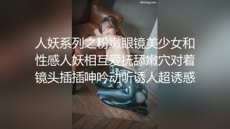 人妖系列之粉嫩眼镜美少女和性感人妖相互爱抚舔嫩穴对着镜头插插呻吟动听诱人超诱惑