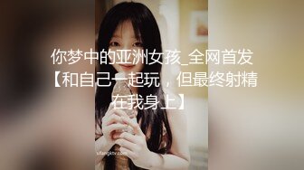 你梦中的亚洲女孩_全网首发【和自己一起玩，但最终射精在我身上】