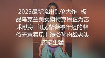 2023最新流出乱伦大作✿极品乌克兰美女模特克鲁兹为艺术献身✿闺房紫薇被年迈的爷爷无意看见上演爷孙肉战老头还挺生猛