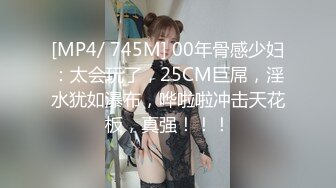 [MP4/ 745M] 00年骨感少妇：太会玩了，25CM巨屌，淫水犹如瀑布，哗啦啦冲击天花板，真强！！！