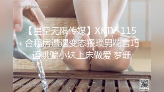 【星空无限传媒】XKTV-115 合租房遭遇变态猥琐男花言巧语哄骗小妹上床做爱 梦珊