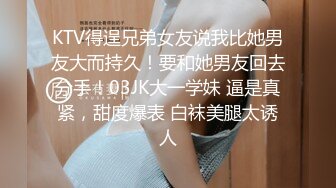 KTV得逞兄弟女友说我比她男友大而持久！要和她男友回去分手！03JK大一学妹 逼是真紧，甜度爆表 白袜美腿太诱人