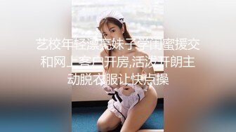 艺校年轻漂亮妹子学闺蜜援交和网上客户开房,活泼开朗主动脱衣服让快点操