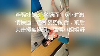 淫骚妹妹3P名场面！6小时激情操逼！各种姿势配合，前后夹击插嘴操逼，搞得小姐姐舒服了