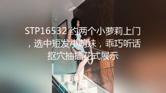 STP16532 约两个小萝莉上门，选中短发小萌妹，乖巧听话抠穴抽插花式展示