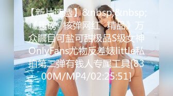 【新片速遞】&nbsp;&nbsp;《重磅✅核弹网红✅精品》万众瞩目可盐可甜极品S级女神OnlyFans尤物反差婊little私拍第二弹有钱人专属工具[8300M/MP4/02:25:51]