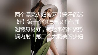 两个漂亮少妇被下【蒙汗药迷奸】第一个很漂亮又有气质 翘臀身材好，抱起来各种姿势操内射！第二个大胸美胸少妇