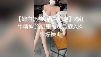 【嫩白奶帅0酒店约炮】喝红牛精神,浴缸里被玩具插入肉棒爆操！