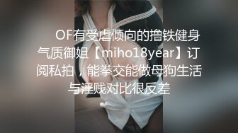 ❤️OF有受虐倾向的撸铁健身气质御姐【miho18year】订阅私拍，能拳交能做母狗生活与淫贱对比很反差