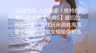 以淫为乐 人生赢家！推特约炮玩女大神【卡神S】最后的绝版分享，专注玩肏调教高质量小姐姐，空姐女模瑜伽教练等