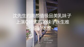 沈先生约高颜值极品美乳妹子 上演Q奸式啪啪妹子永生难忘的体验