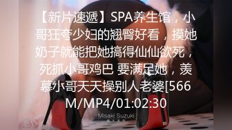 【新片速遞】SPA养生馆，小哥狂夸少妇的翘臀好看，摸她奶子就能把她搞得仙仙欲死，死抓小哥鸡巴 要满足她，羡慕小哥天天操别人老婆[566M/MP4/01:02:30