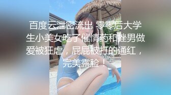 百度云泄密流出 零零后大学生小美女吃了催情药和挫男做爱被狂虐，屁屁被打的通红，完美露脸！