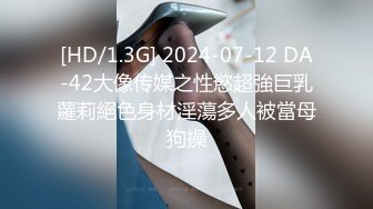 [HD/1.3G] 2024-07-12 DA-42大像传媒之性慾超強巨乳蘿莉絕色身材淫蕩多人被當母狗操