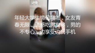 年轻大学生情侣啪啪，女友青春无限，诱惑吃男友J8，男的不专心，边享受边玩手机