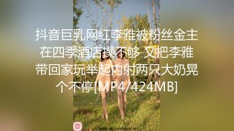 抖音巨乳网红李雅被粉丝金主在四季酒店操不够 又把李雅带回家玩举起内射两只大奶晃个不停[MP4/424MB]