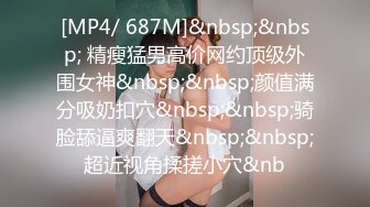 [MP4/ 687M]&nbsp;&nbsp; 精瘦猛男高价网约顶级外围女神&nbsp;&nbsp;颜值满分吸奶扣穴&nbsp;&nbsp;骑脸舔逼爽翻天&nbsp;&nbsp;超近视角揉搓小穴&nb