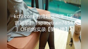 kcf9.com-台湾超强炮王「宇宙列车」「spacetrain7654」OF约炮实录【第九弹】2