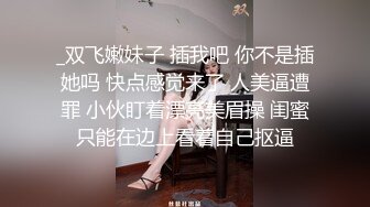 _双飞嫩妹子 插我吧 你不是插她吗 快点感觉来了 人美逼遭罪 小伙盯着漂亮美眉操 闺蜜只能在边上看着自己抠逼