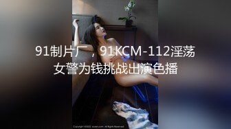 91制片厂，91KCM-112淫荡女警为钱挑战出演色播